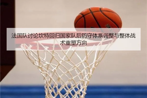 法国队讨论坎特回归国家队后防守体系调整与整体战术重塑方向
