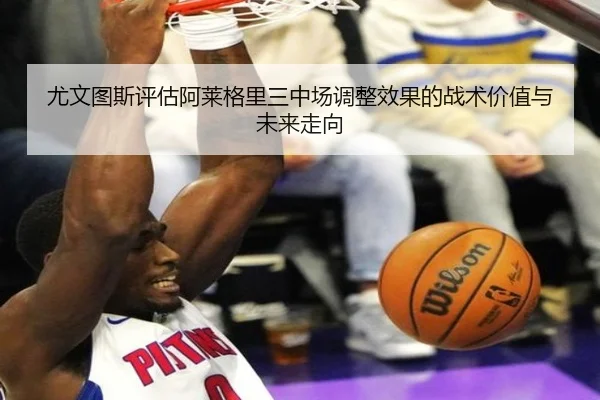 尤文图斯评估阿莱格里三中场调整效果的战术价值与未来走向