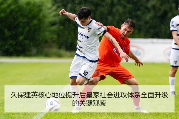 久保建英核心地位提升后皇家社会进攻体系全面升级的关键观察