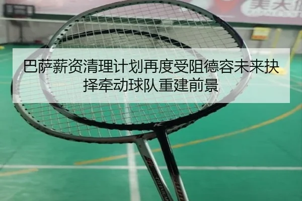 巴萨薪资清理计划再度受阻德容未来抉择牵动球队重建前景